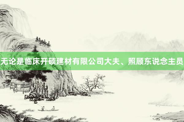 无论是临床开硕建材有限公司大夫、照顾东说念主员