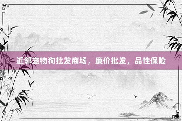 近邻宠物狗批发商场，廉价批发，品性保险